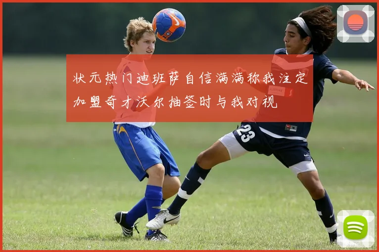状元热门迪班萨自信满满称我注定加盟奇才沃尔抽签时与我对视