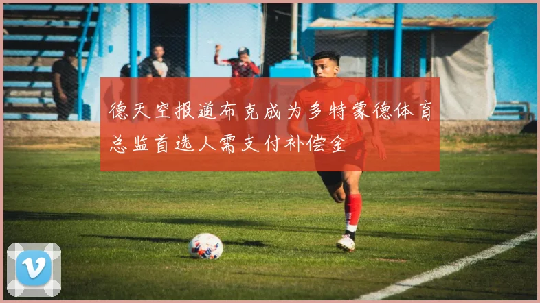 德天空报道布克成为多特蒙德体育总监首选人需支付补偿金