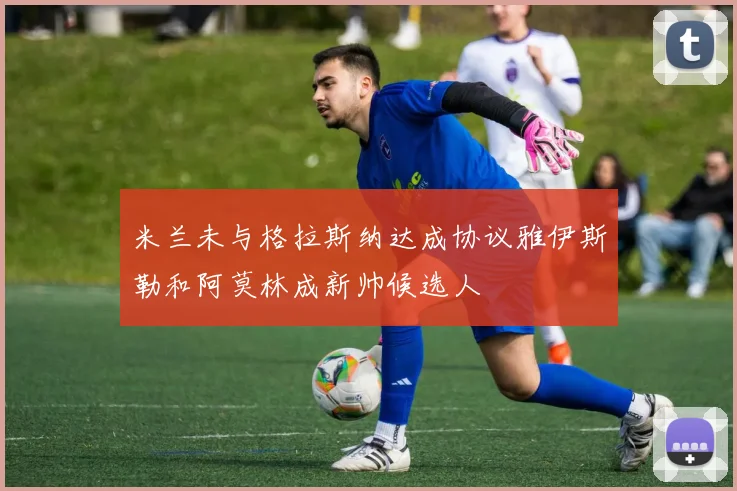 米兰未与格拉斯纳达成协议雅伊斯勒和阿莫林成新帅候选人