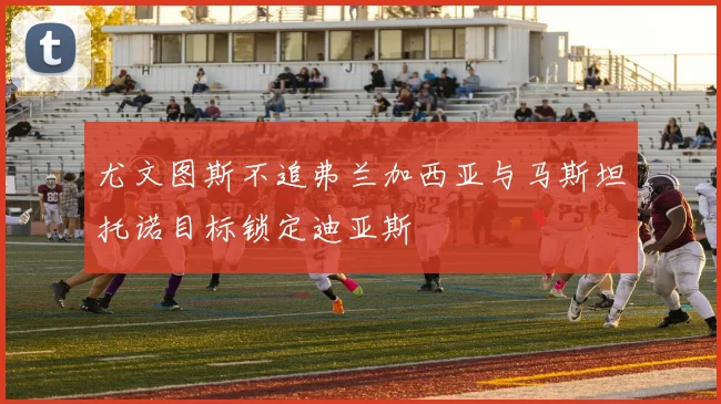 尤文图斯不追弗兰加西亚与马斯坦托诺目标锁定迪亚斯