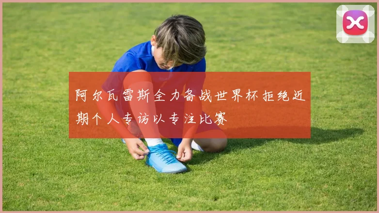 阿尔瓦雷斯全力备战世界杯拒绝近期个人专访以专注比赛