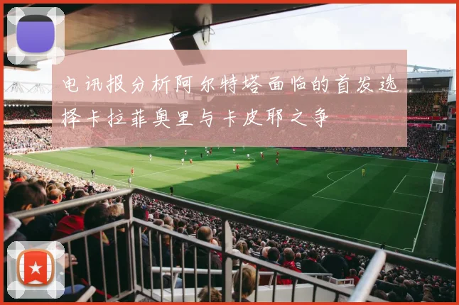 电讯报分析阿尔特塔面临的首发选择卡拉菲奥里与卡皮耶之争