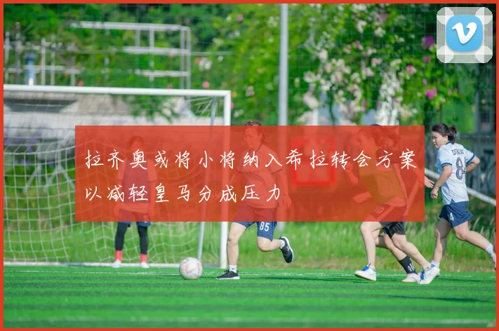 拉齐奥或将小将纳入希拉转会方案以减轻皇马分成压力
