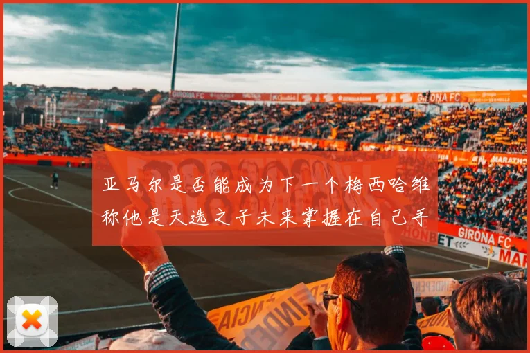 亚马尔是否能成为下一个梅西哈维称他是天选之子未来掌握在自己手中