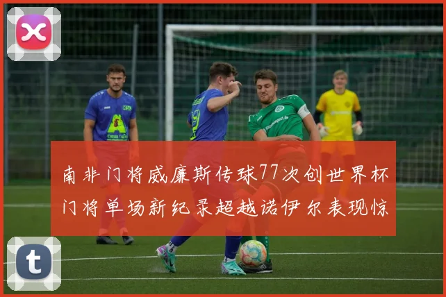 南非门将威廉斯传球77次创世界杯门将单场新纪录超越诺伊尔表现惊艳