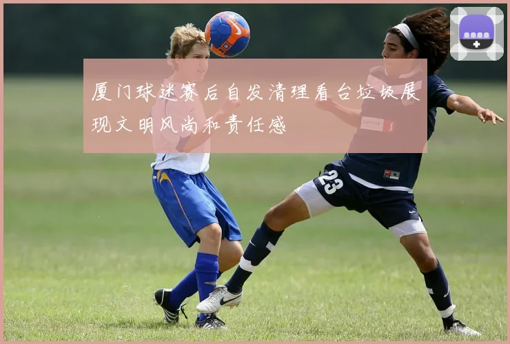 厦门球迷赛后自发清理看台垃圾展现文明风尚和责任感