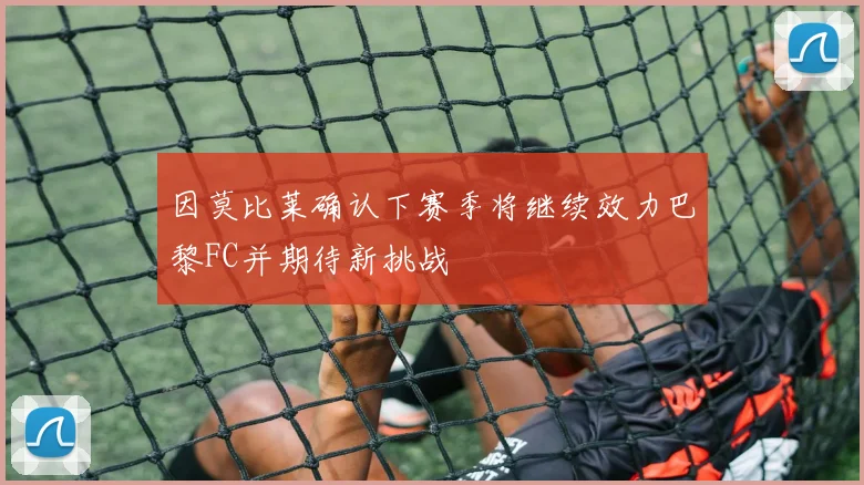 因莫比莱确认下赛季将继续效力巴黎FC并期待新挑战