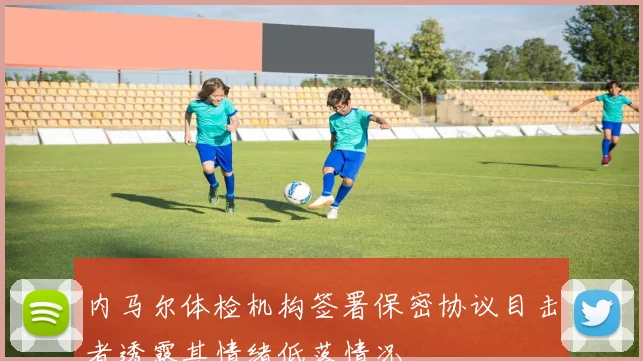 内马尔体检机构签署保密协议目击者透露其情绪低落情况