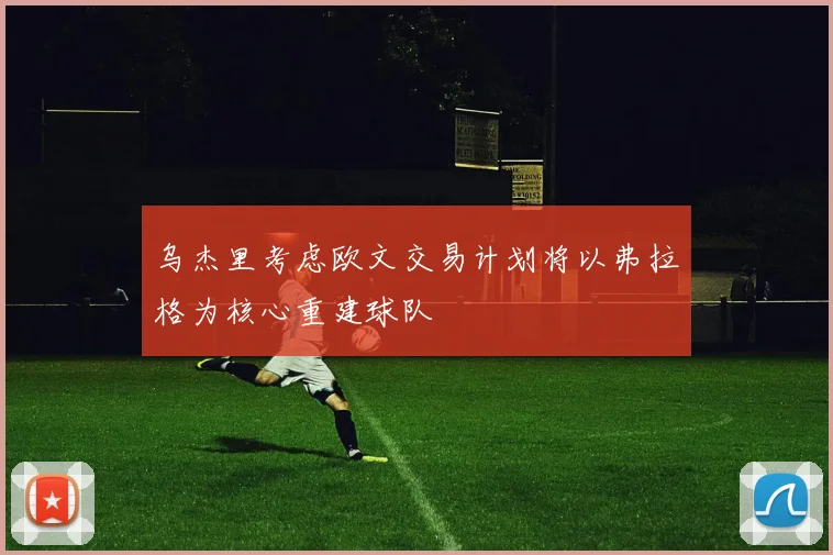乌杰里考虑欧文交易计划将以弗拉格为核心重建球队