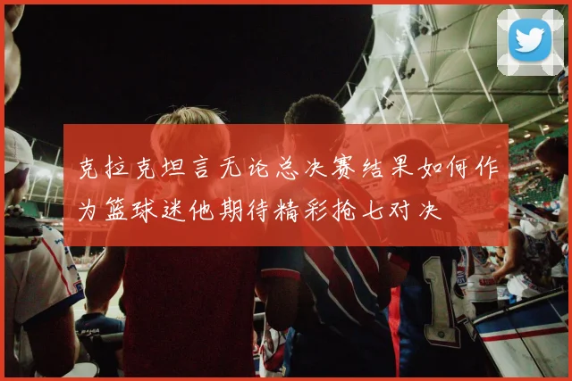 克拉克坦言无论总决赛结果如何作为篮球迷他期待精彩抢七对决
