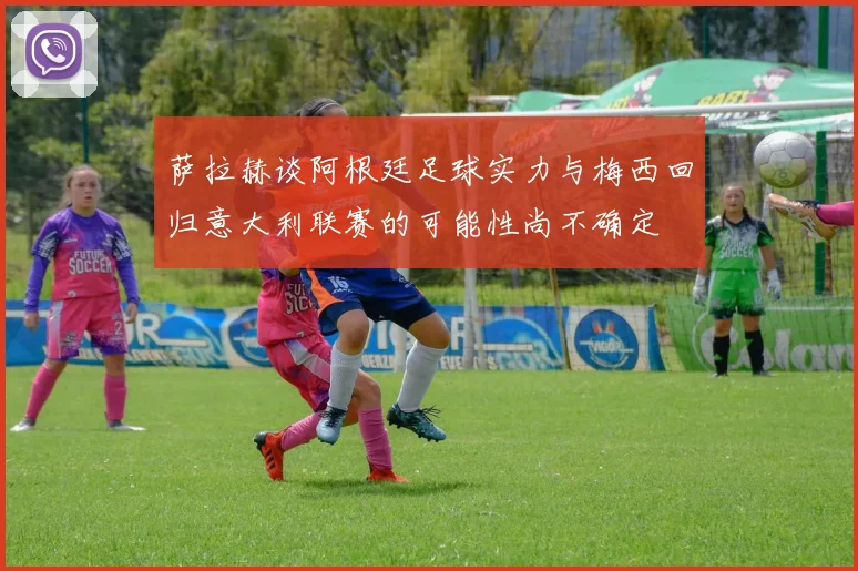 萨拉赫谈阿根廷足球实力与梅西回归意大利联赛的可能性尚不确定