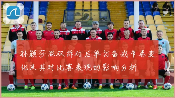 孙颖莎混双拆对后单打备战节奏变化及其对比赛表现的影响分析
