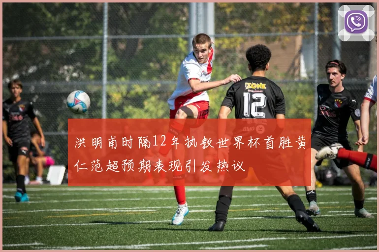 洪明甫时隔12年执教世界杯首胜黄仁范超预期表现引发热议