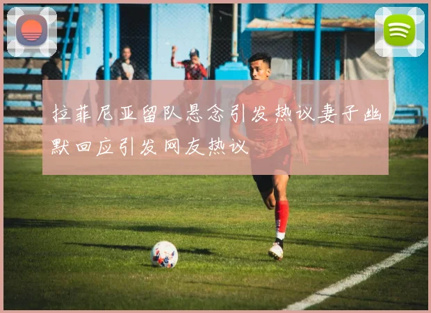 拉菲尼亚留队悬念引发热议妻子幽默回应引发网友热议