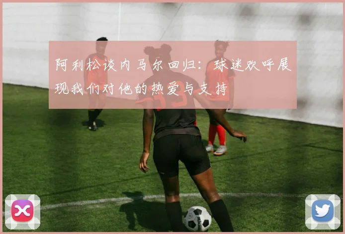 阿利松谈内马尔回归：球迷欢呼展现我们对他的热爱与支持