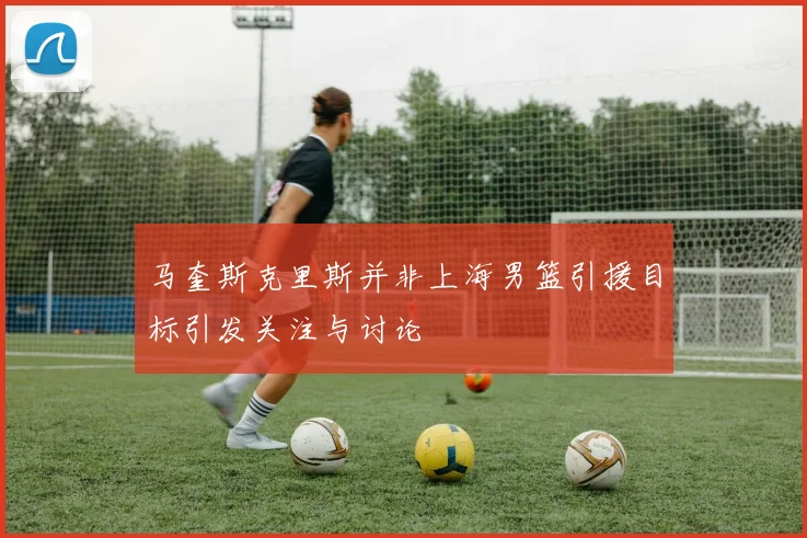 马奎斯克里斯并非上海男篮引援目标引发关注与讨论