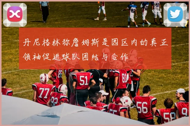 丹尼格林称詹姆斯是园区内的真正领袖促进球队团结与合作