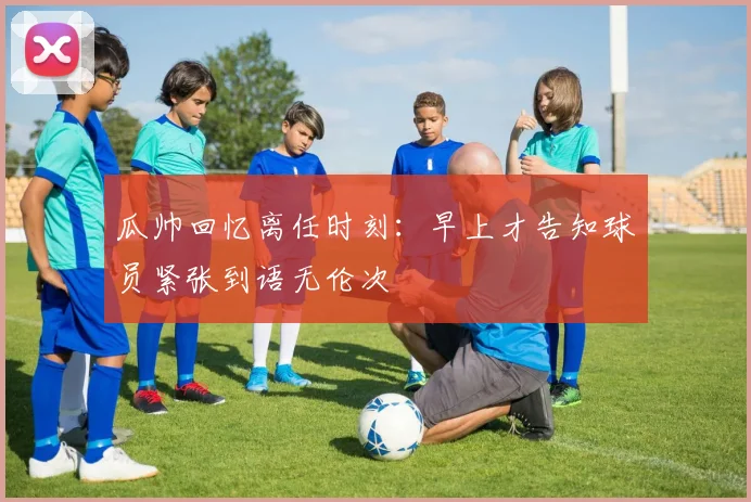 瓜帅回忆离任时刻：早上才告知球员紧张到语无伦次