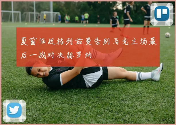 夏窗临近格列兹曼告别马竞主场最后一战对决赫罗纳