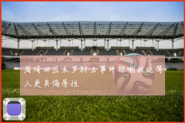 周琦回应米罗肘击事件称嘲讽比骂人更具侮辱性