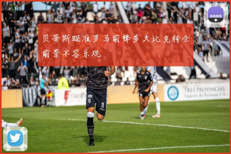 贝蒂斯瞄准罗马前锋多夫比克转会前景不容乐观