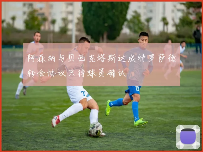 阿森纳与贝西克塔斯达成特罗萨德转会协议只待球员确认