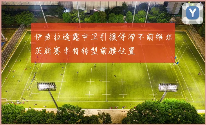 伊劳拉透露中卫引援停滞不前维尔茨新赛季将转型前腰位置