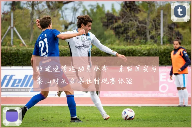 短道速滑运动员林孝埈亲临国安与泰山对决分享独特观赛体验
