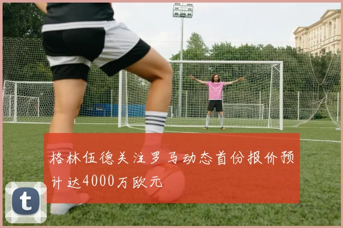 格林伍德关注罗马动态首份报价预计达4000万欧元